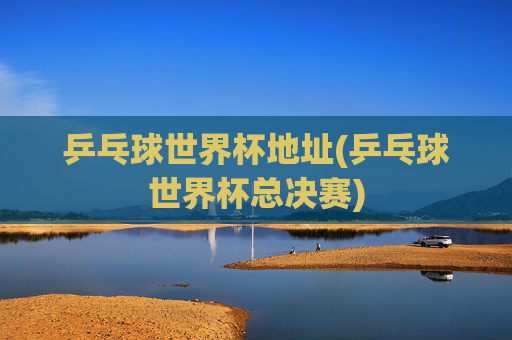 乒乓球世界杯地址(乒乓球世界杯总决赛)