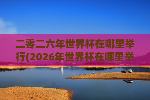 二零二六年世界杯在哪里举行(2026年世界杯在哪里举行)