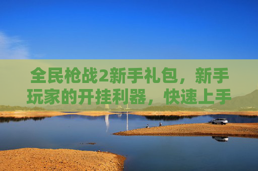 全民枪战2新手礼包，新手玩家的开挂利器，快速上手与提升实力的关键，全民枪战2新手礼包，新手快速上手与实力提升的关键利器
