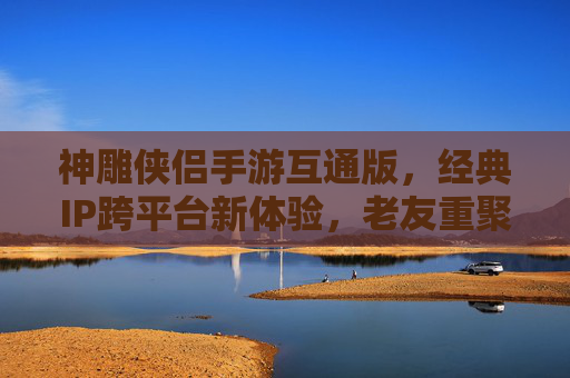神雕侠侣手游互通版，经典IP跨平台新体验，老友重聚江湖，神雕侠侣手游互通版，经典IP跨平台新体验，老友重聚江湖