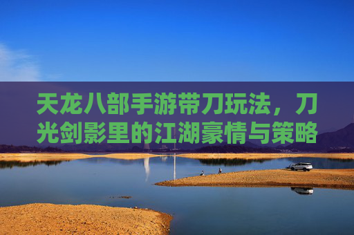 天龙八部手游带刀玩法，刀光剑影里的江湖豪情与策略博弈，天龙八部手游带刀玩法，刀光剑影里的江湖豪情与策略博弈