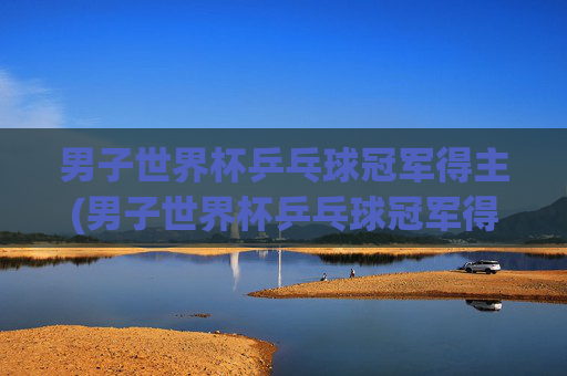 男子世界杯乒乓球冠军得主(男子世界杯乒乓球冠军得主是谁)