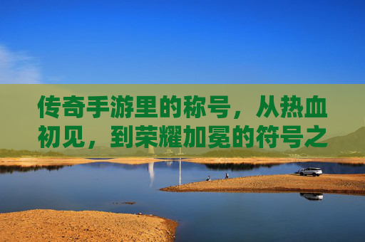 传奇手游里的称号,从热血初见,到荣耀加冕的符号之旅,传奇手游里的称号,从热血初见到荣耀加冕的符号之旅