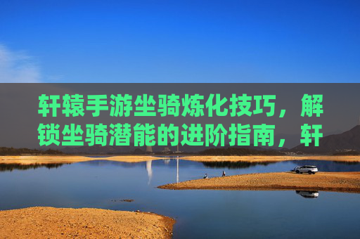 轩辕手游坐骑炼化技巧,解锁坐骑潜能的进阶指南,轩辕手游坐骑炼化技巧,解锁坐骑潜能的进阶指南