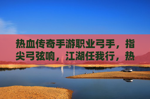 热血传奇手游职业弓手，指尖弓弦响，江湖任我行，热血传奇手游职业弓手，指尖弓弦响，江湖任我行
