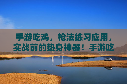 手游吃鸡,枪法练习应用,实战前的热身神器!手游吃鸡枪法练习应用,实战前的热身神器!