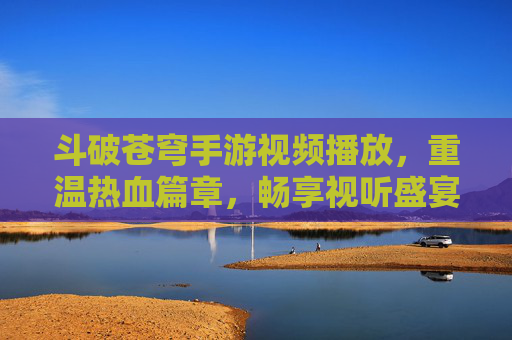 斗破苍穹手游视频播放,重温热血篇章,畅享视听盛宴,斗破苍穹手游视频播放,重温热血篇章,畅享视听盛宴