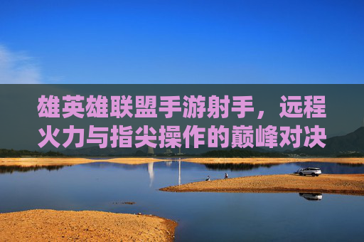 雄英雄联盟手游射手，远程火力与指尖操作的巅峰对决，雄英雄联盟手游射手，远程火力与指尖操作的巅峰对决