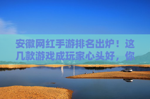 安徽网红手游排名出炉!这几款游戏成玩家心头好,你玩过几款?