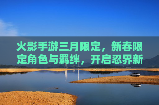 火影手游三月限定,新春限定角色与羁绊,开启忍界新春狂欢,火影手游三月新春限定角色与羁绊,开启忍界新春狂欢