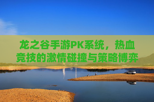 龙之谷手游PK系统，热血竞技的激情碰撞与策略博弈，龙之谷手游PK系统，热血竞技的激情碰撞与策略博弈