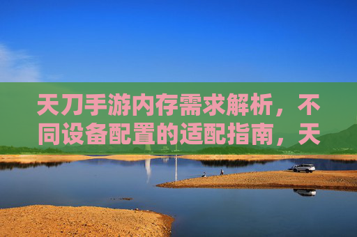 天刀手游内存需求解析,不同设备配置的适配指南,天刀手游内存需求解析,不同设备配置的适配指南