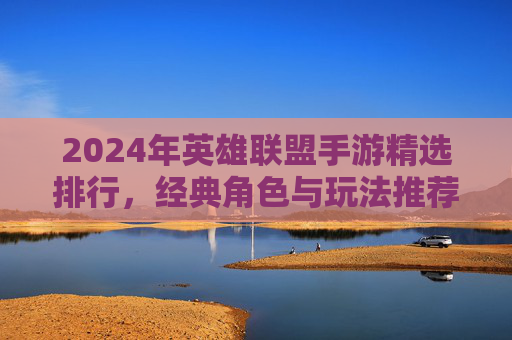 2024年英雄联盟手游精选排行，经典角色与玩法推荐，助你轻松上分！2024年英雄联盟手游精选排行，经典角色与玩法推荐，助你轻松上分