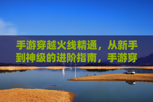 手游穿越火线精通，从新手到神级的进阶指南，手游穿越火线，从新手到神级的进阶精通指南