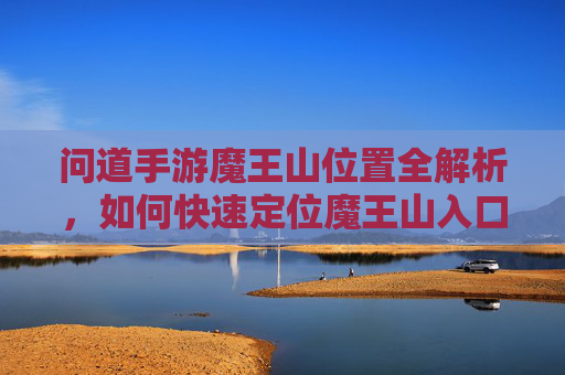 问道手游魔王山位置全解析,如何快速定位魔王山入口与核心区域,问道手游魔王山位置全解析,如何快速定位入口与核心区域