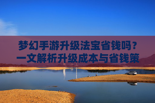 梦幻手游升级法宝省钱吗?一文解析升级成本与省钱策略,梦幻手游升级法宝省钱吗?一文解析升级成本与省钱策略
