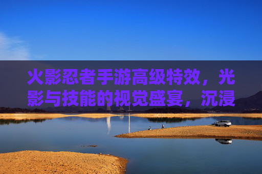 火影忍者手游高级特效,光影与技能的视觉盛宴,沉浸式战斗的全新升级,火影忍者手游高级特效,光影与技能的视觉盛宴,沉浸式战斗的全新升级