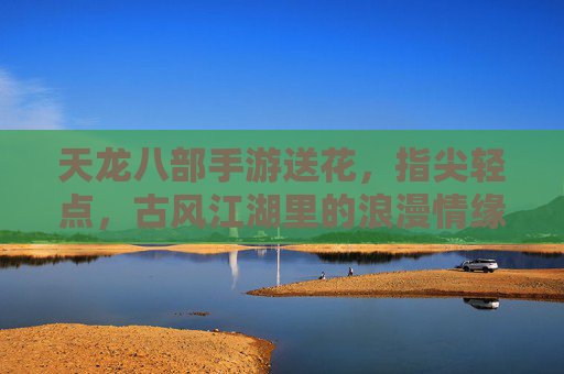 天龙八部手游送花，指尖轻点，古风江湖里的浪漫情缘，天龙八部手游送花，指尖轻点，古风江湖里的浪漫情缘