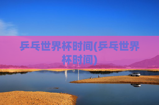 乒乓世界杯时间(乒乓世界杯时间)