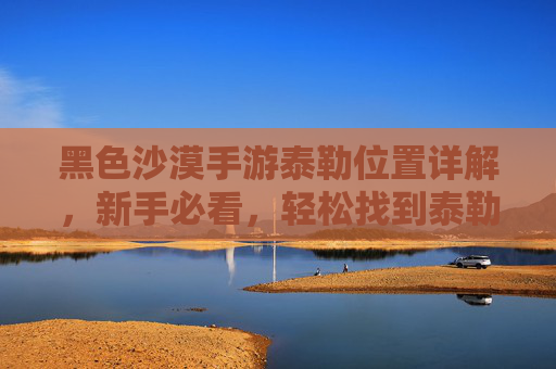 黑色沙漠手游泰勒位置详解,新手必看,轻松找到泰勒并推进任务,黑色沙漠手游泰勒位置详解,新手必看,轻松找到泰勒并推进任务