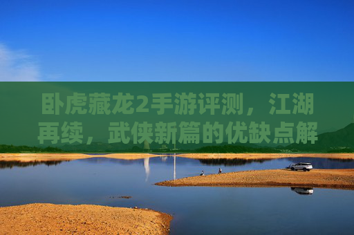卧虎藏龙2手游评测，江湖再续，武侠新篇的优缺点解析，卧虎藏龙2手游评测，江湖再续的武侠新篇，优缺点深度解析
