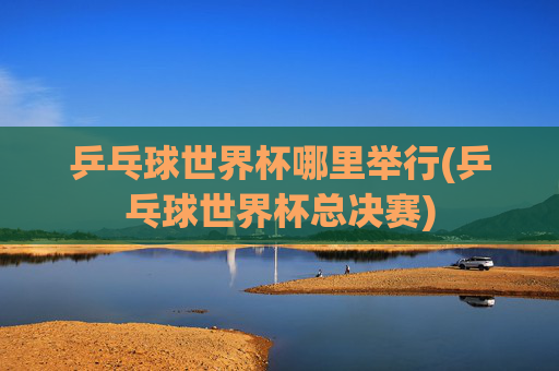 乒乓球世界杯哪里举行(乒乓球世界杯总决赛)