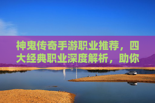 神鬼传奇手游职业推荐，四大经典职业深度解析，助你快速崛起沙城！神鬼传奇手游四大经典职业推荐，深度解析助你快速崛起沙城！