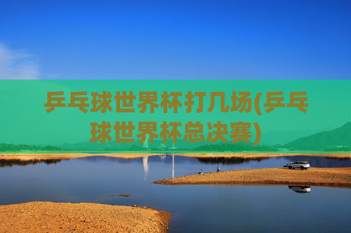 乒乓球世界杯打几场(乒乓球世界杯总决赛)
