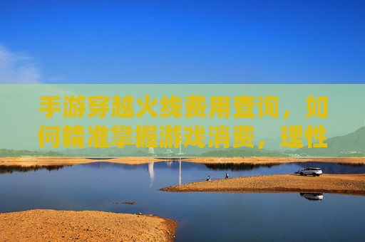 手游穿越火线费用查询,如何精准掌握游戏消费,理性享受射击乐趣?手游穿越火线费用查询,精准掌控消费,理性畅享射击乐趣