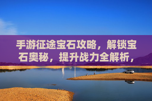 手游征途宝石攻略，解锁宝石奥秘，提升战力全解析，手游征途宝石攻略，解锁宝石奥秘，提升战力全解析
