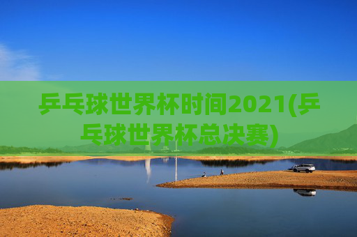 乒乓球世界杯时间2021(乒乓球世界杯总决赛)