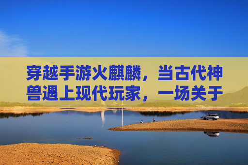 穿越手游火麒麟，当古代神兽遇上现代玩家，一场关于热血与传承的数字冒险