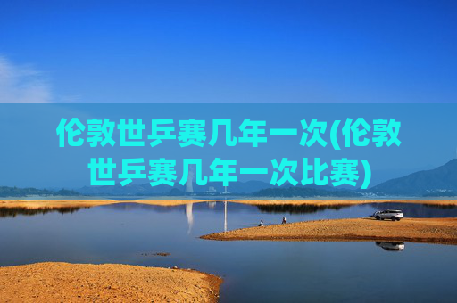 伦敦世乒赛几年一次(伦敦世乒赛几年一次比赛)