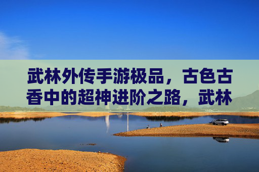 武林外传手游极品，古色古香中的超神进阶之路，武林外传手游极品，古色古香中的超神进阶之路