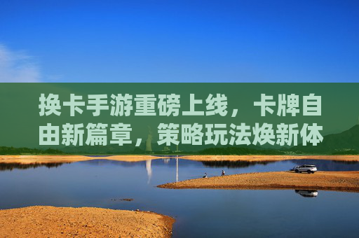 换卡手游重磅上线,卡牌自由新篇章,策略玩法焕新体验