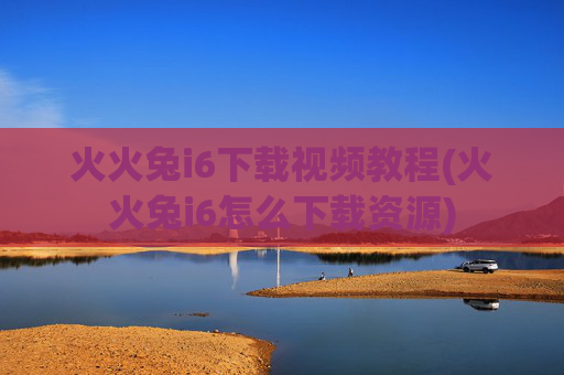 火火兔i6下载视频教程(火火兔i6怎么下载资源)