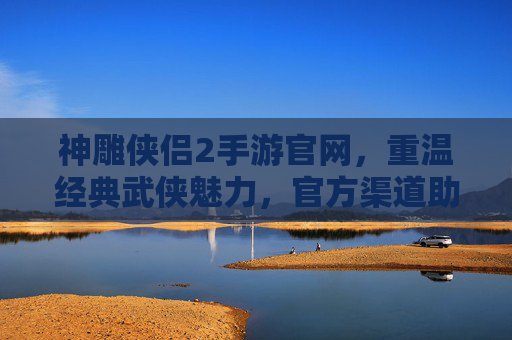 神雕侠侣2手游官网，重温经典武侠魅力，官方渠道助力玩家畅游江湖