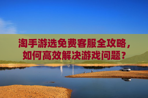 淘手游选免费客服全攻略，如何高效解决游戏问题？