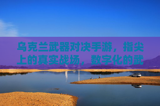 乌克兰武器对决手游，指尖上的真实战场，数字化的武器激战