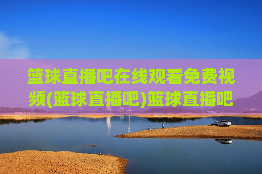 篮球直播吧在线观看免费视频(篮球直播吧)篮球直播吧在线观看免费视频，实时高清篮球赛事直播平台