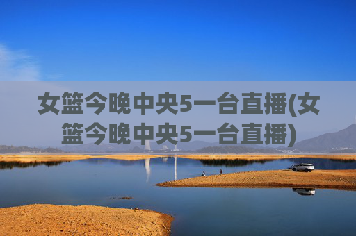 女篮今晚中央5一台直播(女篮今晚中央5一台直播)