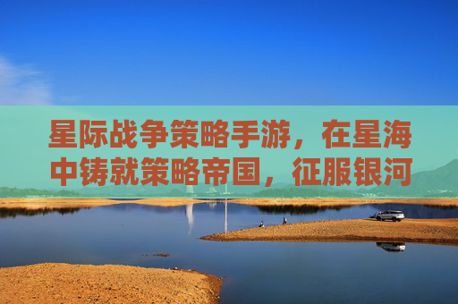 星际战争策略手游，在星海中铸就策略帝国，征服银河的终极体验，星际战争策略手游，在星海中铸就策略帝国，征服银河的终极体验