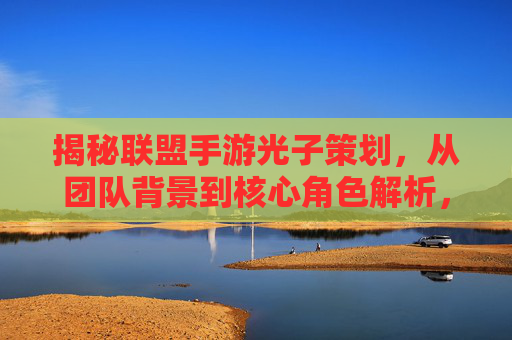 揭秘联盟手游光子策划,从团队背景到核心角色解析,揭秘联盟手游光子策划,从团队背景到核心角色解析