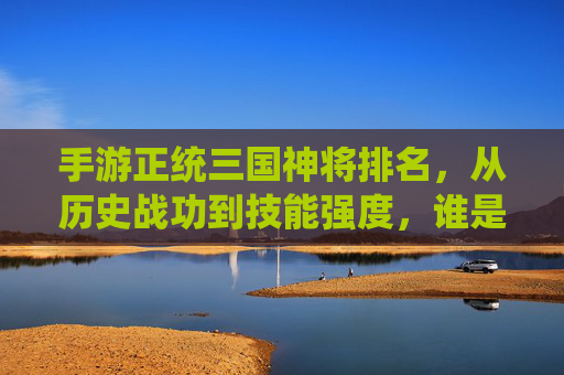 手游正统三国神将排名，从历史战功到技能强度，谁是三国最强神将？