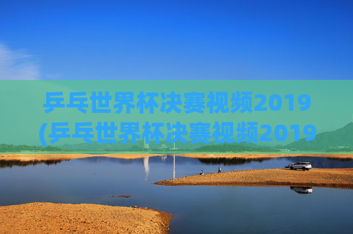 乒乓世界杯决赛视频2019(乒乓世界杯决赛视频2019)