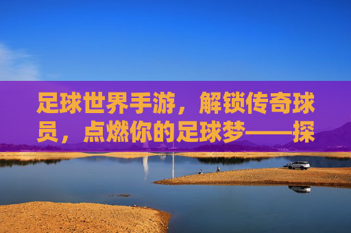 足球世界手游，解锁传奇球员，点燃你的足球梦——探索球员解锁的乐趣与策略