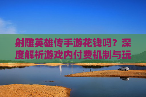 射雕英雄传手游花钱吗?深度解析游戏内付费机制与玩家体验,射雕英雄传手游是否收费?深度解析付费机制与玩家体验
