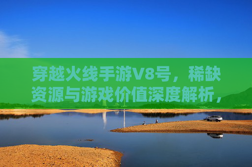 穿越火线手游V8号，稀缺资源与游戏价值深度解析，穿越火线手游V8号，稀缺资源与游戏价值的深度解析