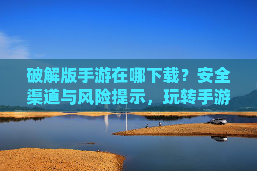 破解版手游在哪下载?安全渠道与风险提示,玩转手游不花钱的秘诀