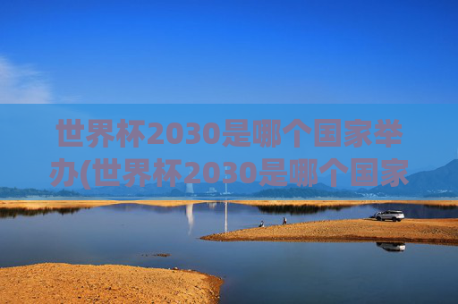 世界杯2030是哪个国家举办(世界杯2030是哪个国家举办的)